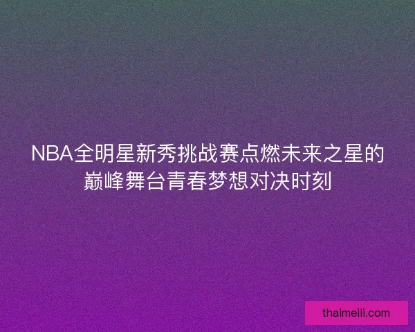 NBA全明星新秀挑战赛点燃未来之星的巅峰舞台青春梦想对决时刻