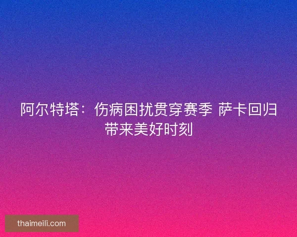 阿尔特塔：伤病困扰贯穿赛季 萨卡回归带来美好时刻