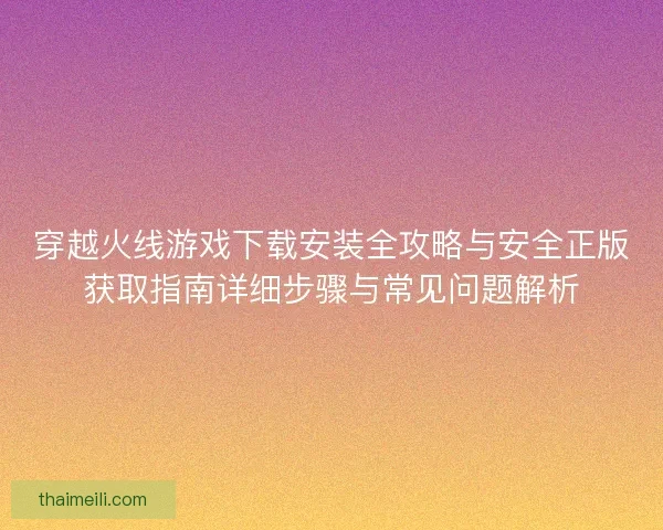 穿越火线游戏下载安装全攻略与安全正版获取指南详细步骤与常见问题解析