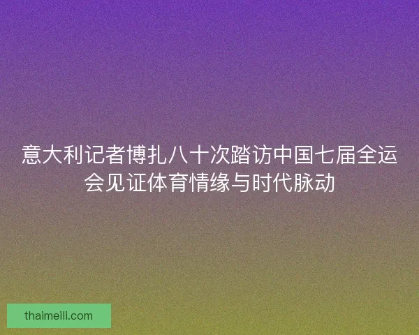 意大利记者博扎八十次踏访中国七届全运会见证体育情缘与时代脉动