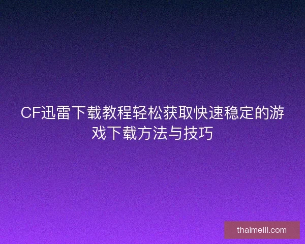 CF迅雷下载教程轻松获取快速稳定的游戏下载方法与技巧