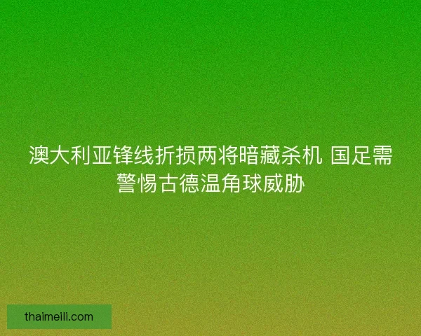 澳大利亚锋线折损两将暗藏杀机 国足需警惕古德温角球威胁