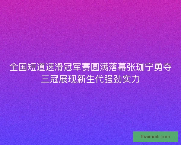 全国短道速滑冠军赛圆满落幕张珈宁勇夺三冠展现新生代强劲实力
