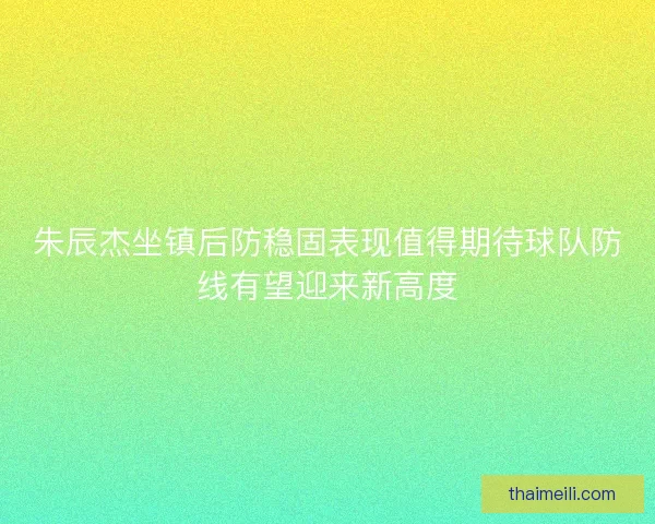 朱辰杰坐镇后防稳固表现值得期待球队防线有望迎来新高度