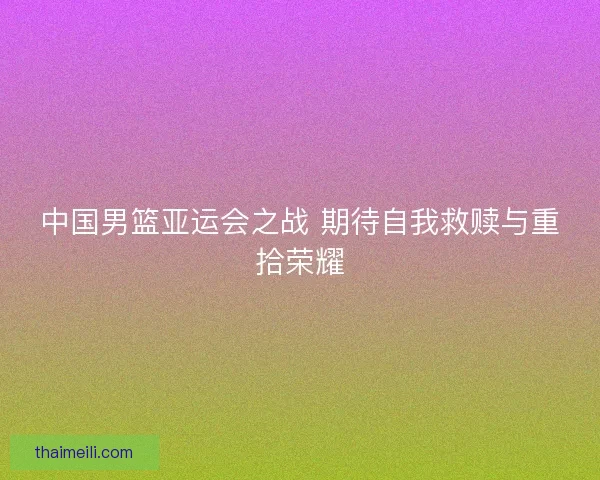 中国男篮亚运会之战 期待自我救赎与重拾荣耀 中国男篮亚运会之战 期待自我救赎与重拾荣耀