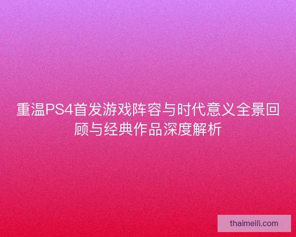 重温PS4首发游戏阵容与时代意义全景回顾与经典作品深度解析
