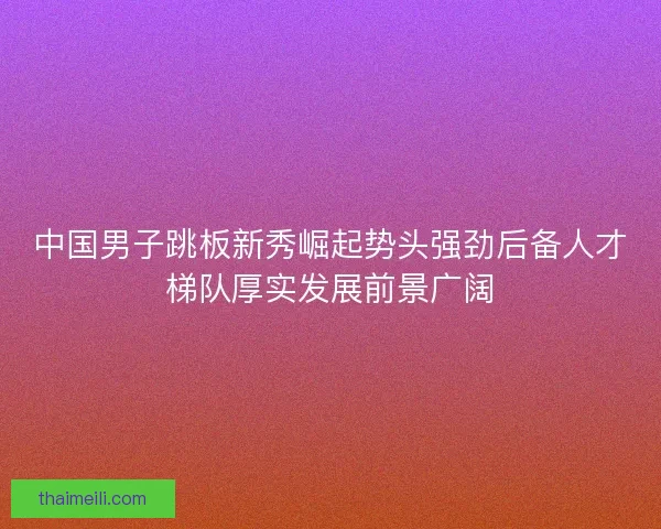 中国男子跳板新秀崛起势头强劲后备人才梯队厚实发展前景广阔 中国男子跳板新秀崛起势头强劲后备人才梯队厚实发展前景广阔