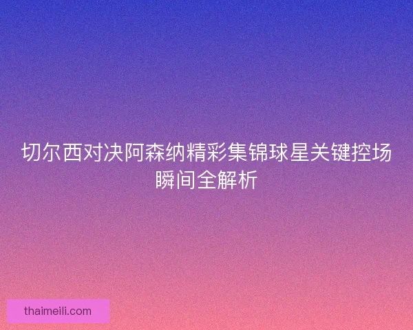 切尔西对决阿森纳精彩集锦球星关键控场瞬间全解析 切尔西对决阿森纳精彩集锦球星关键控场瞬间全解析
