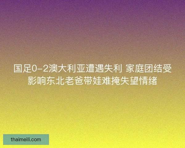 国足0-2澳大利亚遭遇失利 家庭团结受影响东北老爸带娃难掩失望情绪